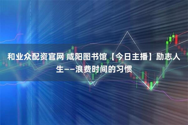 和业众配资官网 咸阳图书馆【今日主播】励志人生——浪费时间的习惯