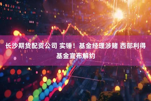 长沙期货配资公司 实锤！基金经理涉赌 西部利得基金宣布解约
