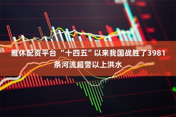 雅休配资平台 “十四五”以来我国战胜了3981条河流超警以上洪水