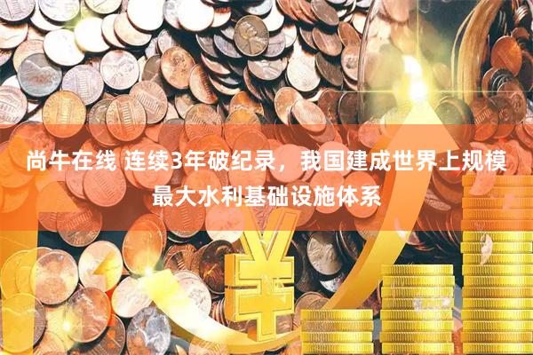 尚牛在线 连续3年破纪录，我国建成世界上规模最大水利基础设施体系