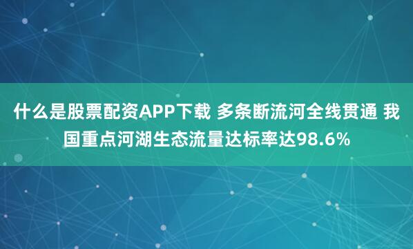 什么是股票配资APP下载 多条断流河全线贯通 我国重点河湖生态流量达标率达98.6%