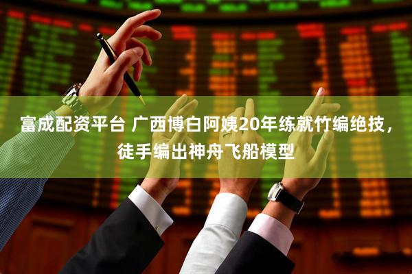 富成配资平台 广西博白阿姨20年练就竹编绝技，徒手编出神舟飞船模型