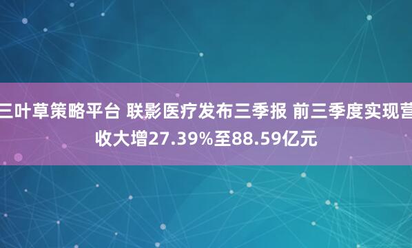 三叶草策略平台 联影医疗发布三季报 前三季度实现营收大增27.39%至88.59亿元