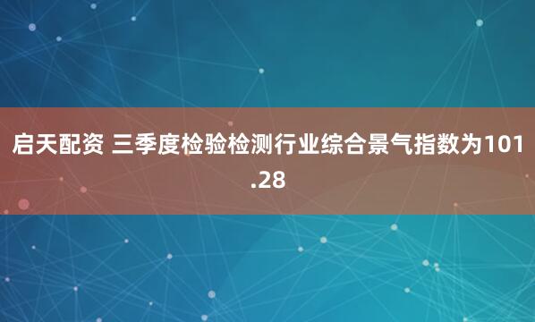 启天配资 三季度检验检测行业综合景气指数为101.28