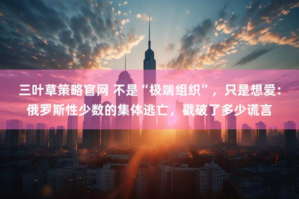 三叶草策略官网 不是“极端组织”，只是想爱：俄罗斯性少数的集体逃亡，戳破了多少谎言