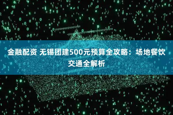 金融配资 无锡团建500元预算全攻略：场地餐饮交通全解析
