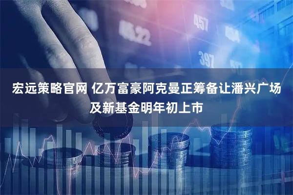 宏远策略官网 亿万富豪阿克曼正筹备让潘兴广场及新基金明年初上市