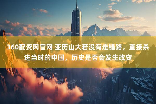 360配资网官网 亚历山大若没有走错路，直接杀进当时的中国，历史是否会发生改变