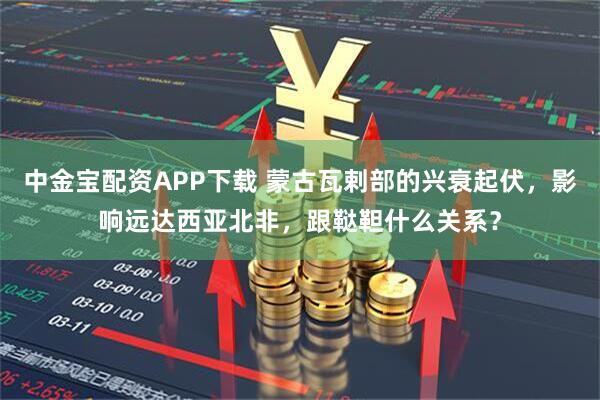 中金宝配资APP下载 蒙古瓦剌部的兴衰起伏，影响远达西亚北非，跟鞑靼什么关系？