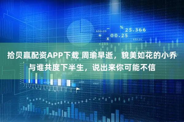 拾贝赢配资APP下载 周瑜早逝，貌美如花的小乔与谁共度下半生，说出来你可能不信