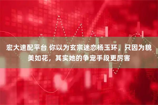 宏大速配平台 你以为玄宗迷恋杨玉环，只因为貌美如花，其实她的争宠手段更厉害