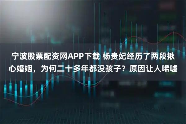 宁波股票配资网APP下载 杨贵妃经历了两段揪心婚姻，为何二十多年都没孩子？原因让人唏嘘