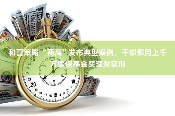 和营策略 “两高”发布典型案例，干部挪用上千万医保基金买理财获刑