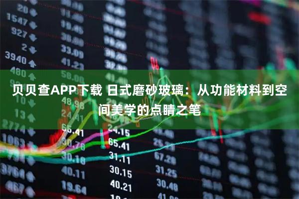 贝贝查APP下载 日式磨砂玻璃：从功能材料到空间美学的点睛之笔