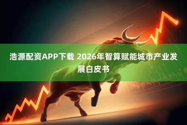 浩源配资APP下载 2026年智算赋能城市产业发展白皮书
