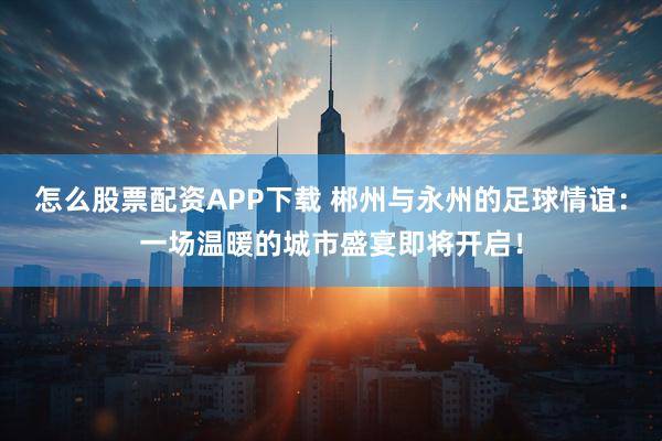 怎么股票配资APP下载 郴州与永州的足球情谊：一场温暖的城市盛宴即将开启！