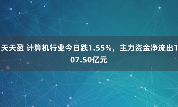 天天盈 计算机行业今日跌1.55%，主力资金净流出107.50亿元