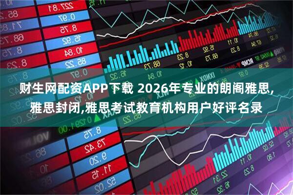财生网配资APP下载 2026年专业的朗阁雅思,雅思封闭,雅思考试教育机构用户好评名录