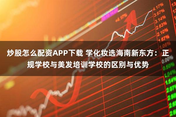 炒股怎么配资APP下载 学化妆选海南新东方：正规学校与美发培训学校的区别与优势