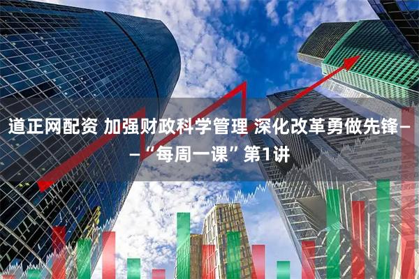 道正网配资 加强财政科学管理 深化改革勇做先锋——“每周一课”第1讲
