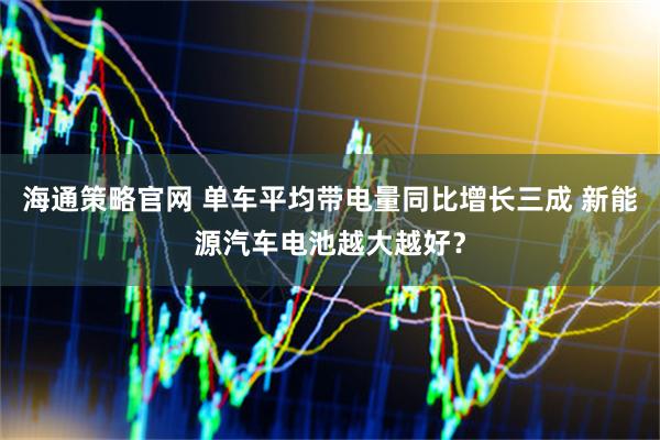 海通策略官网 单车平均带电量同比增长三成 新能源汽车电池越大越好？