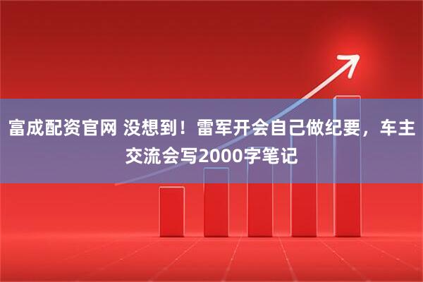 富成配资官网 没想到！雷军开会自己做纪要，车主交流会写2000字笔记