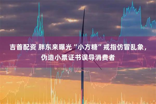 吉首配资 胖东来曝光“小方糖”戒指仿冒乱象，伪造小票证书误导消费者