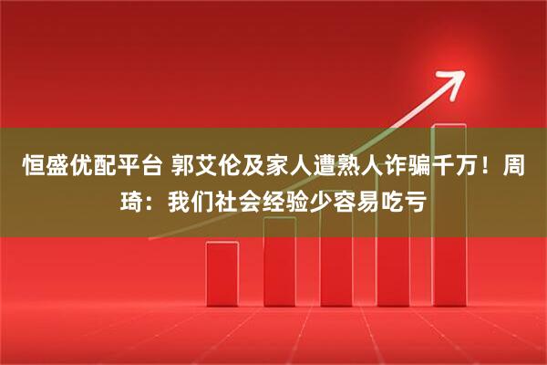 恒盛优配平台 郭艾伦及家人遭熟人诈骗千万！周琦：我们社会经验少容易吃亏