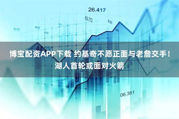 博宝配资APP下载 约基奇不愿正面与老詹交手！湖人首轮或面对火箭