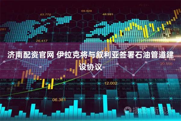 济南配资官网 伊拉克将与叙利亚签署石油管道建设协议