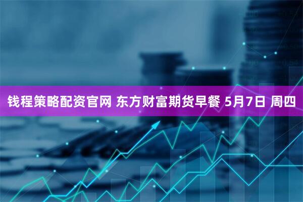 钱程策略配资官网 东方财富期货早餐 5月7日 周四