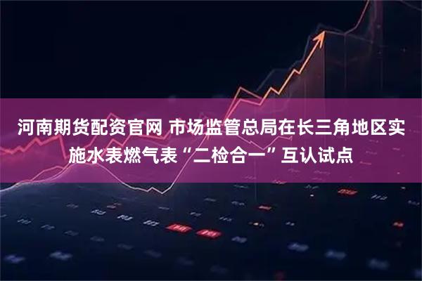 河南期货配资官网 市场监管总局在长三角地区实施水表燃气表“二检合一”互认试点