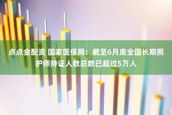 点点金配资 国家医保局：截至6月底全国长期照护师持证人数总数已超过5万人